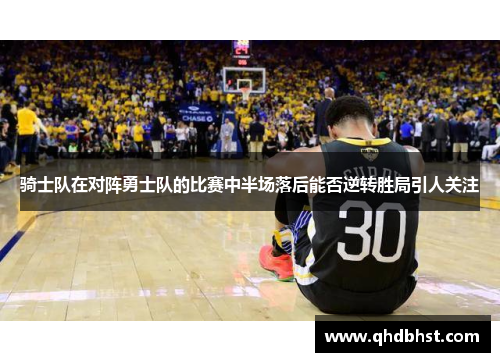 骑士队在对阵勇士队的比赛中半场落后能否逆转胜局引人关注