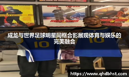 成龙与世界足球明星同框合影展现体育与娱乐的完美融合